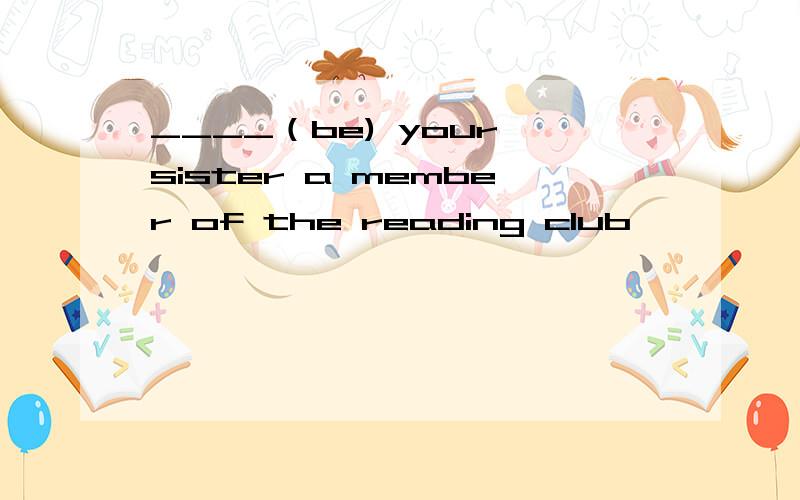 ____（be) your sister a member of the reading club