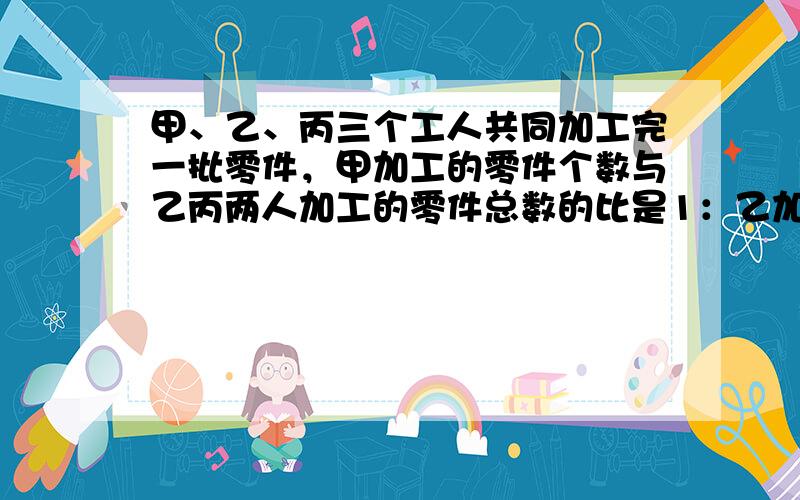 甲、乙、丙三个工人共同加工完一批零件，甲加工的零件个数与乙丙两人加工的零件总数的比是1：乙加工的零件个数与甲加工的零件个数比是2：甲、乙两个共加工零件600个，这批零件共有