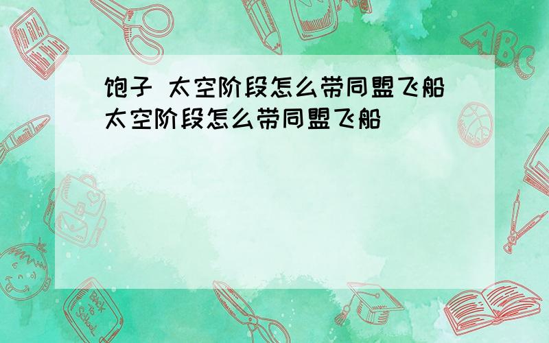 饱子 太空阶段怎么带同盟飞船太空阶段怎么带同盟飞船