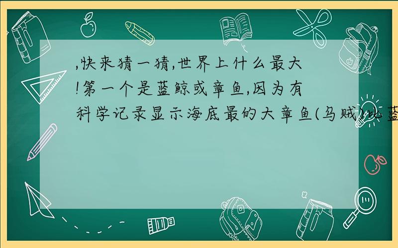 ,快来猜一猜,世界上什么最大!第一个是蓝鲸或章鱼,因为有科学记录显示海底最的大章鱼(乌贼)比蓝鲸还大,但还没见过活体 第二个是大象,估计没有比它大的了.第三个最大的飞鸟 生活在非洲