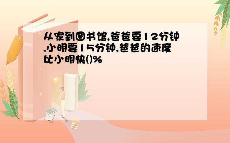 从家到图书馆,爸爸要12分钟,小明要15分钟,爸爸的速度比小明快()%