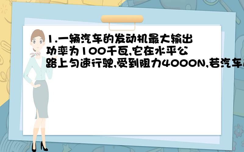 1.一辆汽车的发动机最大输出功率为100千瓦,它在水平公路上匀速行驶,受到阻力4000N,若汽车速度36km/h,汽车最大牵引力是多少N?若汽车以45km/h的速度行驶,阻力为3500N,发动机功率为多少千瓦?2.几