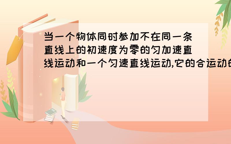 当一个物体同时参加不在同一条直线上的初速度为零的匀加速直线运动和一个匀速直线运动,它的合运动的轨迹抛物线运动,这是为什么啊!