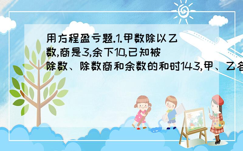 用方程盈亏题.1.甲数除以乙数,商是3,余下10,已知被除数、除数商和余数的和时143,甲、乙各多少?【方程】2.甲的钱是乙的5倍,现在两人各增加100元,甲是乙的3倍,求原来各多少元?【方程】3.用绳