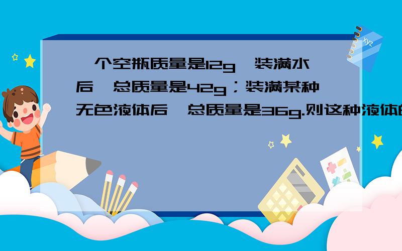 一个空瓶质量是12g,装满水后,总质量是42g；装满某种无色液体后,总质量是36g.则这种液体的密度是多少?这种液体可能是什么?