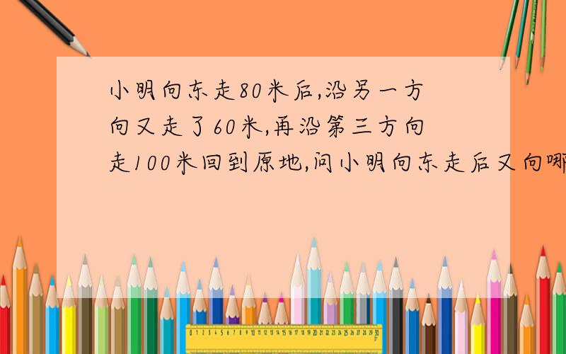 小明向东走80米后,沿另一方向又走了60米,再沿第三方向走100米回到原地,问小明向东走后又向哪个方向走的?