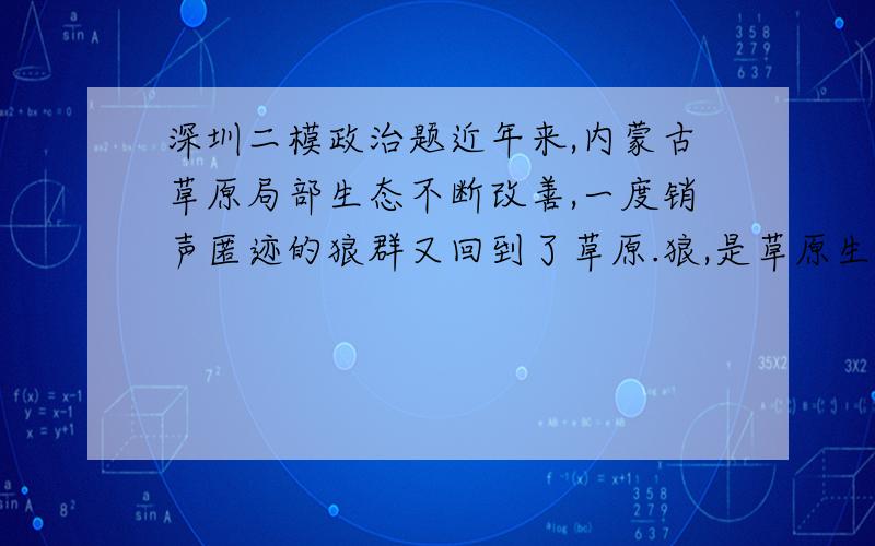 深圳二模政治题近年来,内蒙古草原局部生态不断改善,一度销声匿迹的狼群又回到了草原.狼,是草原生态链上的重要一环,对维护草原生态平衡具有重要作用.狼的回归,从一个侧面反映了草原生