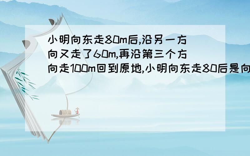 小明向东走80m后,沿另一方向又走了60m,再沿第三个方向走100m回到原地,小明向东走80后是向哪个方向走的?