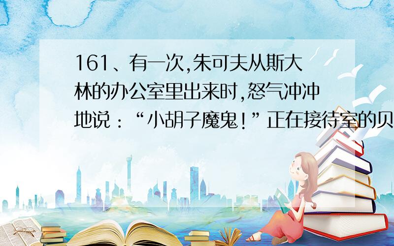 161、有一次,朱可夫从斯大林的办公室里出来时,怒气冲冲地说：“小胡子魔鬼!”正在接待室的贝利亚听到了这句话,他走进斯大林的办公试冬把这话告诉了斯大林.斯大林让人把朱可夫叫了回