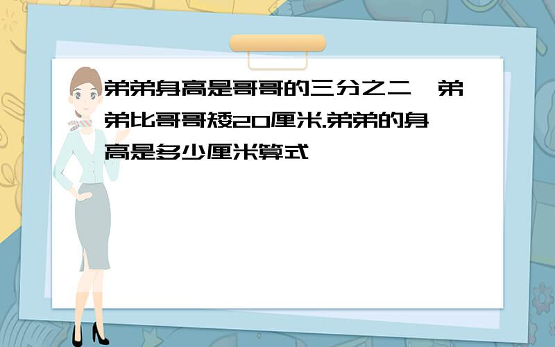 弟弟身高是哥哥的三分之二,弟弟比哥哥矮20厘米.弟弟的身高是多少厘米算式