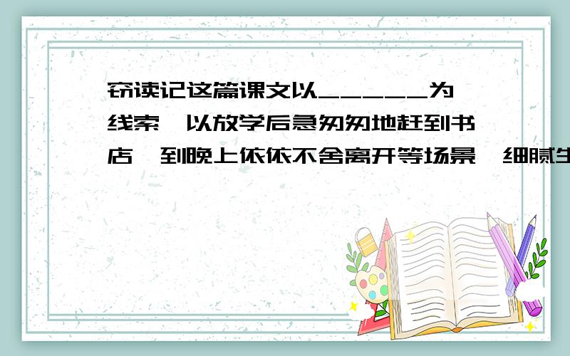 窃读记这篇课文以_____为线索,以放学后急匆匆地赶到书店,到晚上依依不舍离开等场景,细腻生动（往下看）地描绘了________的独特感受与复杂滋味,表现了__________________________________________________