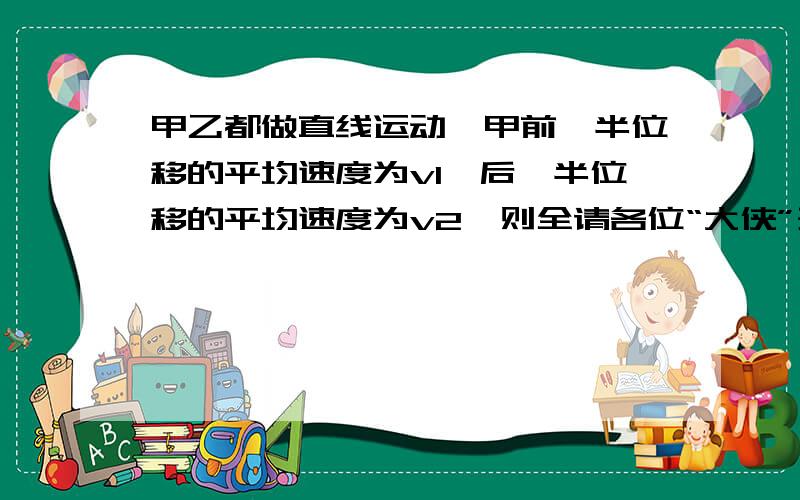 甲乙都做直线运动,甲前一半位移的平均速度为v1,后一半位移的平均速度为v2,则全请各位“大侠”开动脑筋,为小女子解疑!