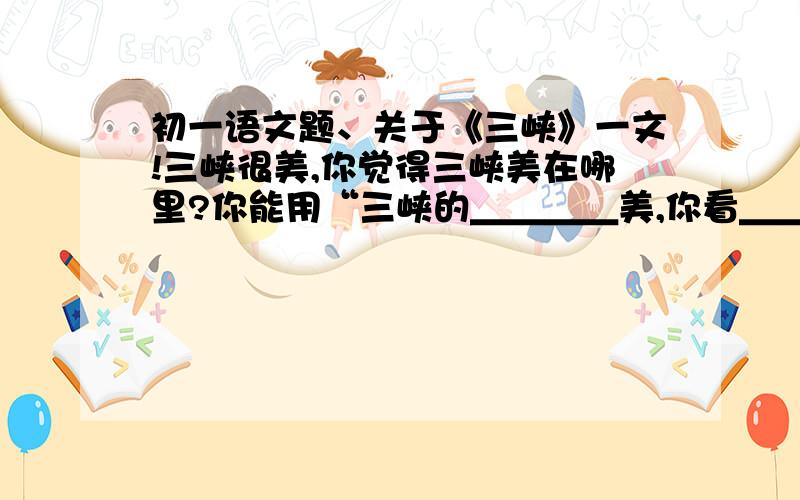 初一语文题、关于《三峡》一文!三峡很美,你觉得三峡美在哪里?你能用“三峡的＿＿＿＿美,你看＿＿＿＿＿”的句式说一说吗?示例：三峡的山美,你看七百里三峡,两岸都是连绵的高山,几乎