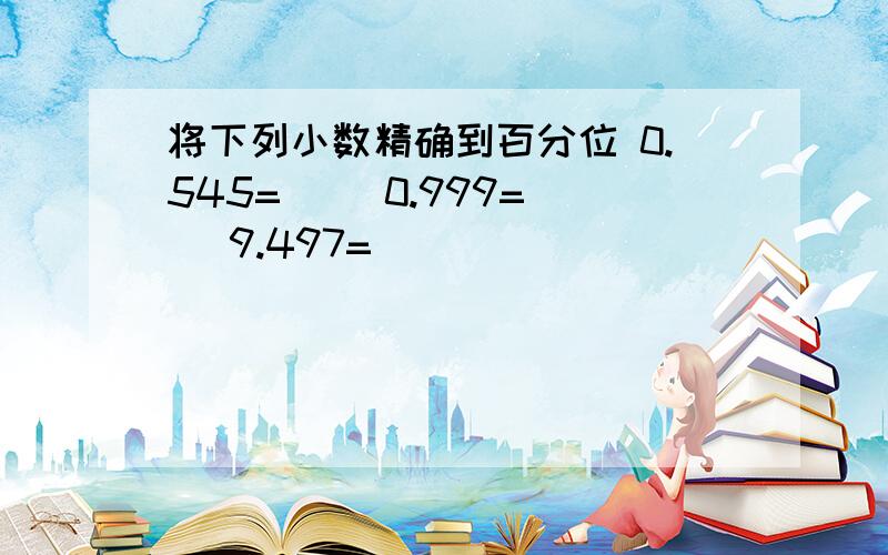 将下列小数精确到百分位 0.545=（） 0.999=（） 9.497=（）