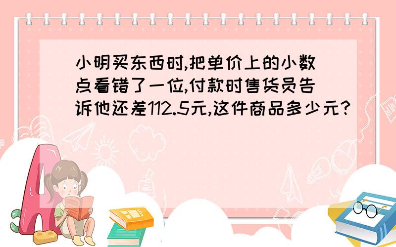 小明买东西时,把单价上的小数点看错了一位,付款时售货员告诉他还差112.5元,这件商品多少元?