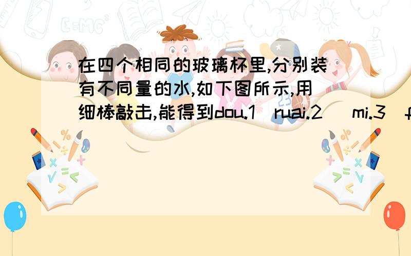 在四个相同的玻璃杯里,分别装有不同量的水,如下图所示,用细棒敲击,能得到dou.1  ruai.2   mi.3  fa.4四个音阶,与音阶fa.4相对应的瓶子是：（    ）我知道答案是选c,可是还是不懂,不是说水越多,空