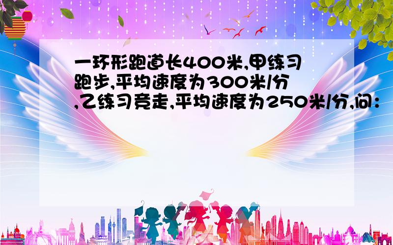 一环形跑道长400米,甲练习跑步,平均速度为300米/分,乙练习竞走,平均速度为250米/分,问：（1）两人同时同地反向出发经过多少分钟两人相遇? （2）两人同时同地同向出发经过多少分钟两人再