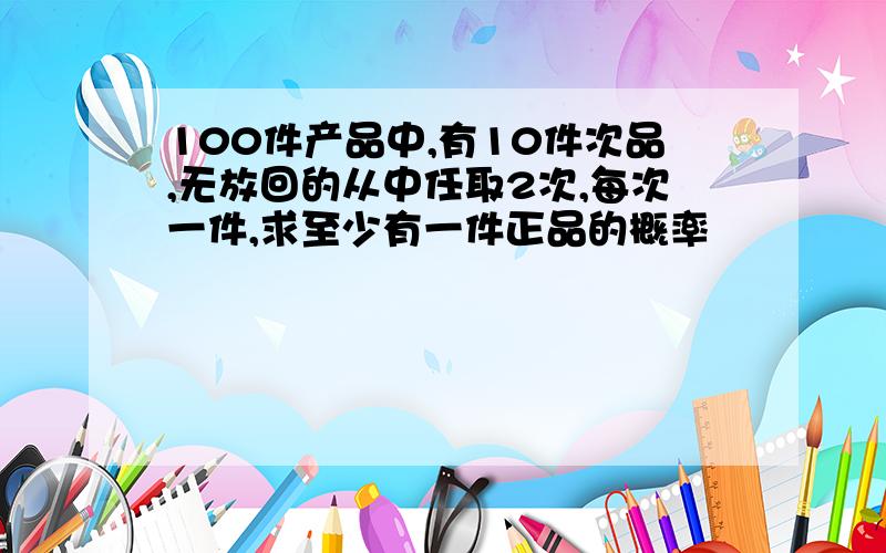 100件产品中,有10件次品,无放回的从中任取2次,每次一件,求至少有一件正品的概率