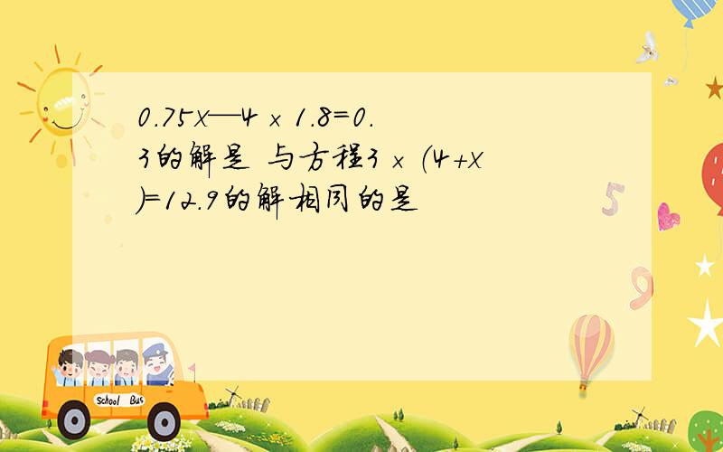 0.75x—4×1.8=0.3的解是 与方程3×（4+x）=12.9的解相同的是