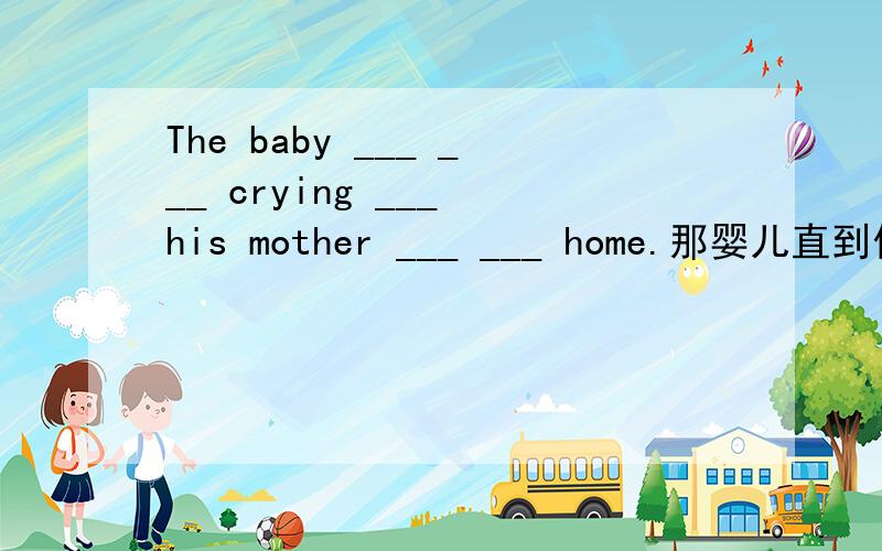 The baby ___ ___ crying ___ his mother ___ ___ home.那婴儿直到他妈妈回家才停止哭泣