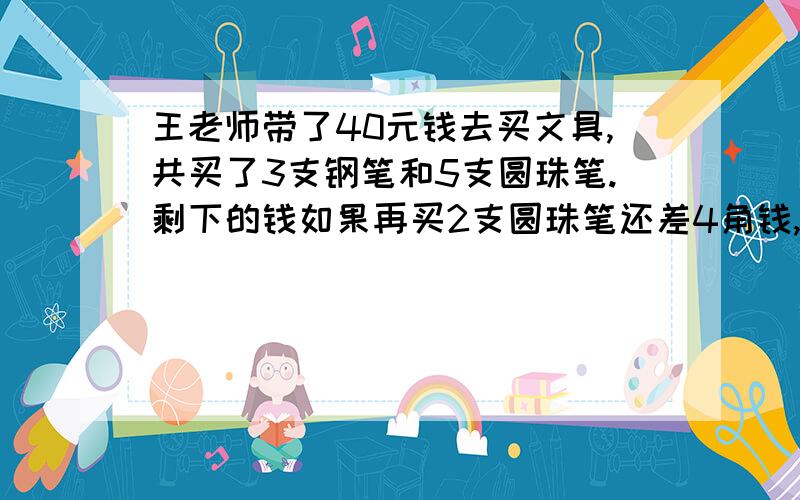 王老师带了40元钱去买文具,共买了3支钢笔和5支圆珠笔.剩下的钱如果再买2支圆珠笔还差4角钱,如果再买2支钢笔则还差2元钱,王老师买的钢笔每支要多少元钱?