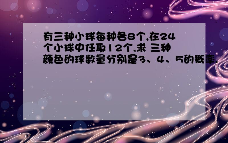 有三种小球每种各8个,在24个小球中任取12个,求 三种颜色的球数量分别是3、4、5的概率.