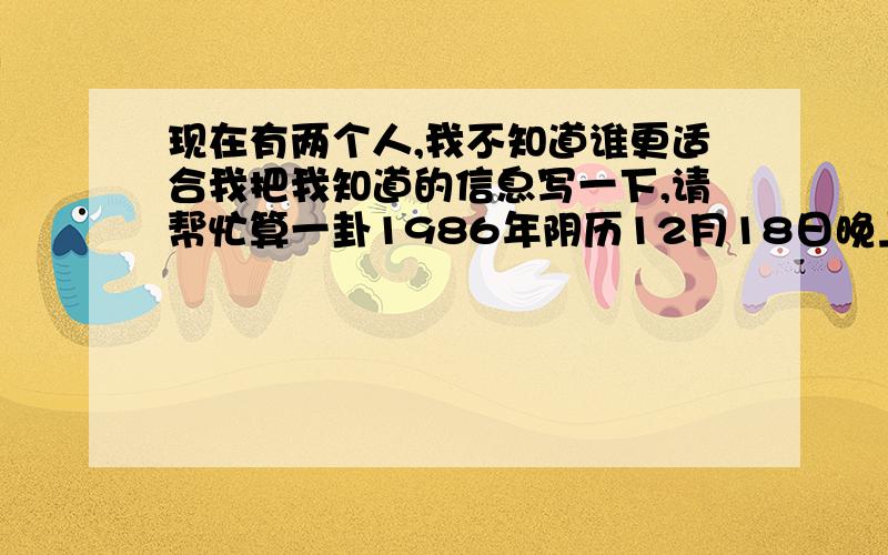 现在有两个人,我不知道谁更适合我把我知道的信息写一下,请帮忙算一卦1986年阴历12月18日晚上11点出生属虎1990年阴历1月19,出生时间不详,大约是下午2点左右,属马我是1988年阴历6月27中午11点25