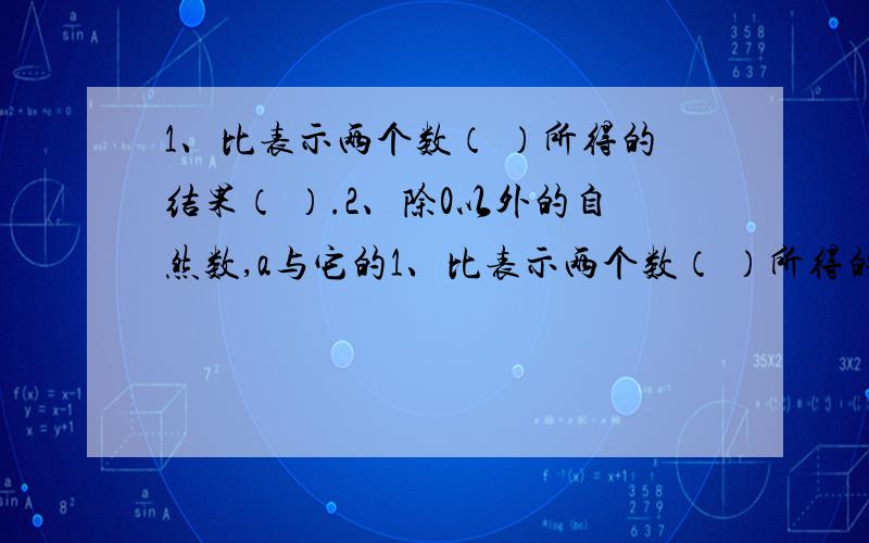 1、比表示两个数（ ）所得的结果（ ）.2、除0以外的自然数,a与它的1、比表示两个数（ ）所得的结果（ ）.2、除0以外的自然数,a与它的倒数比是（ ）.3、比值是比的前项除以后项所得的（