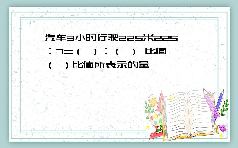 汽车3小时行驶225米225：3=（ ）：（ ） 比值 （ ）比值所表示的量