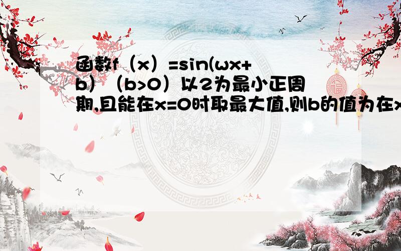 函数f（x）=sin(wx+b）（b>0）以2为最小正周期,且能在x=0时取最大值,则b的值为在x=2时取得最大值.......不好意思，再帮看看吧，刚才写错了囧