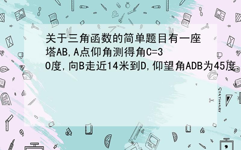 关于三角函数的简单题目有一座塔AB,A点仰角测得角C=30度,向B走近14米到D,仰望角ADB为45度.求AB