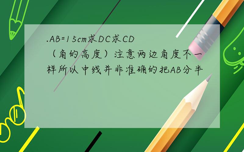 .AB=15cm求DC求CD（角的高度）注意两边角度不一样所以中线并非准确的把AB分半