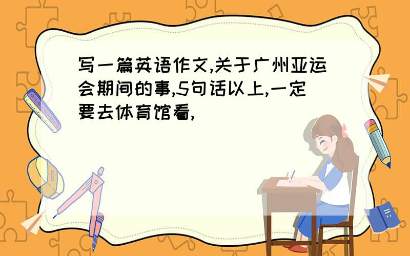 写一篇英语作文,关于广州亚运会期间的事,5句话以上,一定要去体育馆看,