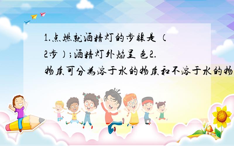 1．点燃就酒精灯的步骤是 （2步）；酒精灯外焰呈 色2．物质可分为溶于水的物质和不溶于水的物质.一般 法将不溶于水的物质从液体中分离出来； 法将溶于水的物质从液体中分离出来.3．酒