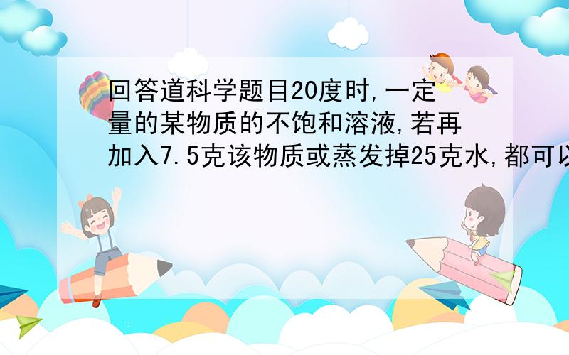 回答道科学题目20度时,一定量的某物质的不饱和溶液,若再加入7.5克该物质或蒸发掉25克水,都可以成为饱和溶液.求该物质在20度时的溶解度.