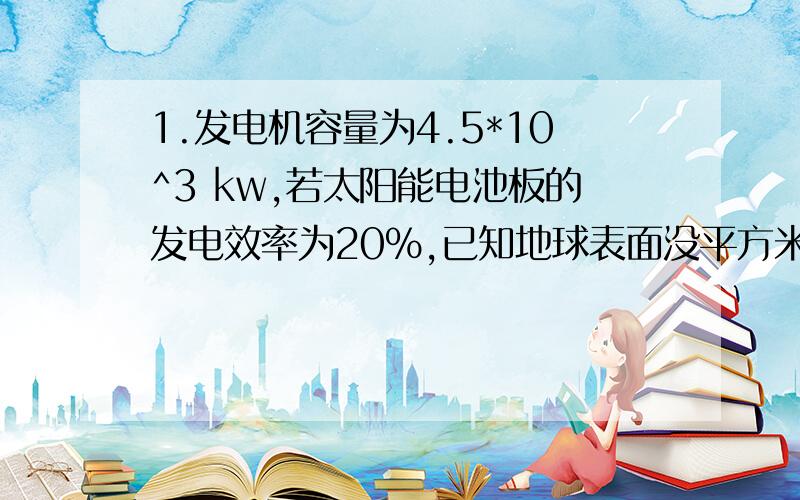 1.发电机容量为4.5*10^3 kw,若太阳能电池板的发电效率为20%,已知地球表面没平方米接受太阳能辐射功率为1.5kw,那么太阳能电池板总面积是?2.车总质量为1000KG,在10S内从静止加速到72KM/h,受到恒定