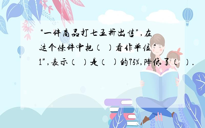 “一件商品打七五折出售”,在这个条件中把（ ）看作单位“1”,表示（ ）是（ )的75%,降低了（ ）.