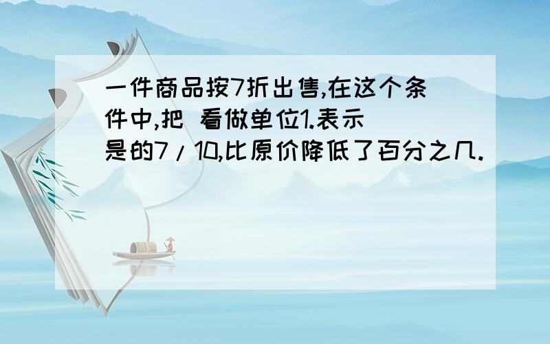 一件商品按7折出售,在这个条件中,把 看做单位1.表示 是的7/10,比原价降低了百分之几.