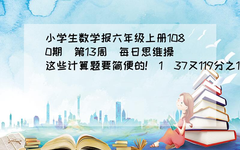 小学生数学报六年级上册1080期（第13周）每日思维操 这些计算题要简便的!（1）37又119分之1除以12（2）（9又7分之2+7又9分之2）除以（7分之5+9分之5）（3）76x（23分之1—53分之1）+23x（53分之1+7