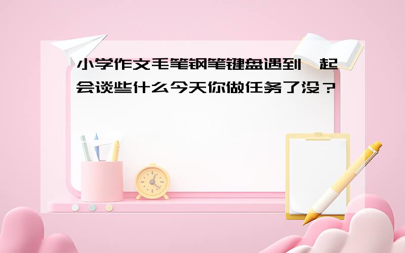 小学作文毛笔钢笔键盘遇到一起会谈些什么今天你做任务了没？