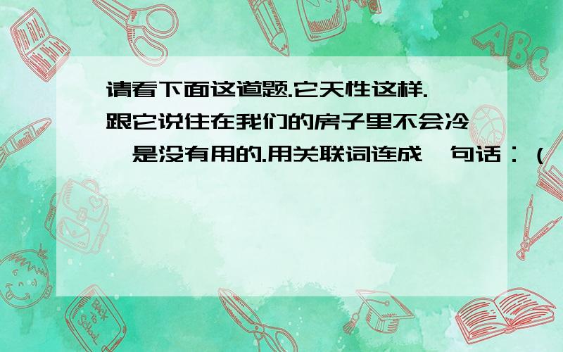 请看下面这道题.它天性这样.跟它说住在我们的房子里不会冷,是没有用的.用关联词连成一句话：（ ）.注意：是连成一句话！