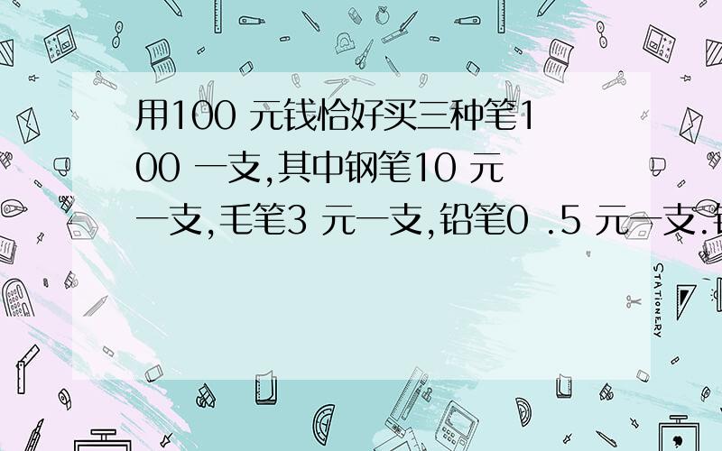 用100 元钱恰好买三种笔100 一支,其中钢笔10 元一支,毛笔3 元一支,铅笔0 .5 元一支.铅笔买了（）支.常规方法就请不要用了,比如设：XYZ方程式就不用了,那位高手能用鸡兔同笼方法解决这道题.