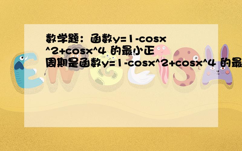 数学题：函数y=1-cosx^2+cosx^4 的最小正周期是函数y=1-cosx^2+cosx^4 的最小正周期是＿＿＿＿答案：∏／2why?