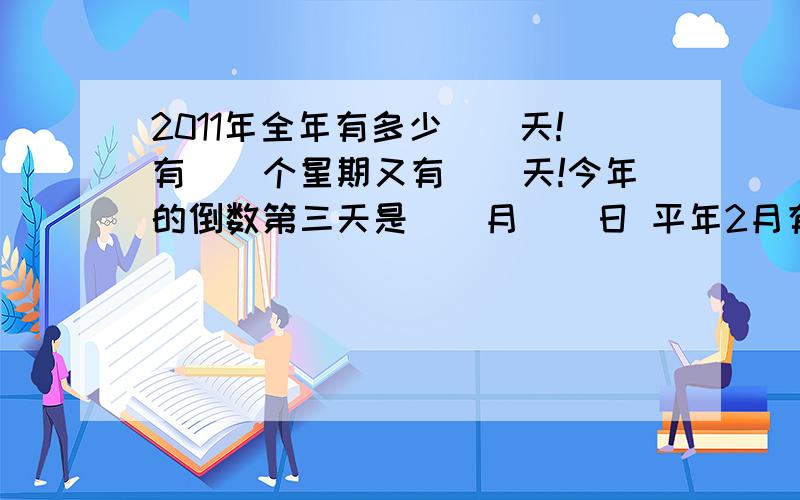 2011年全年有多少（）天!有（）个星期又有（）天!今年的倒数第三天是（）月（）日 平年2月有（）2011年全年有多少（）天!有（）个星期又有（）天!今年的倒数第三天是（）月（）日平年2