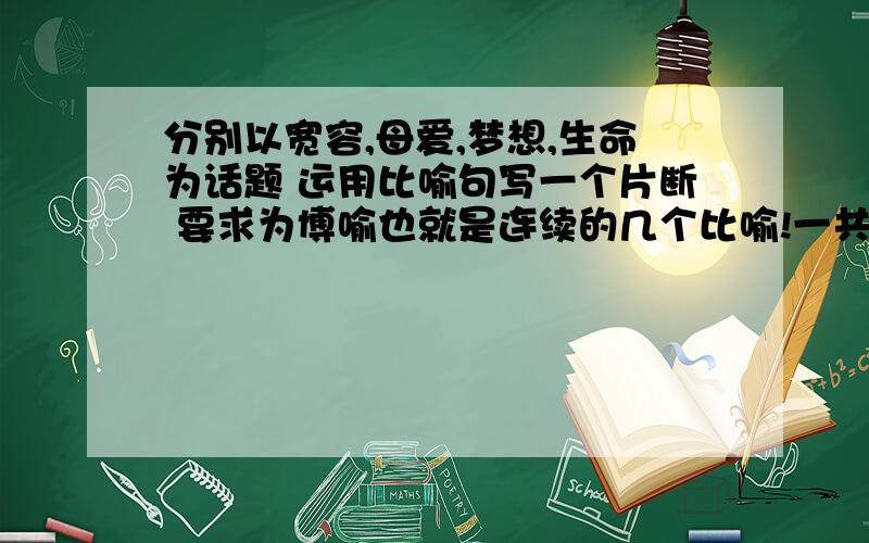 分别以宽容,母爱,梦想,生命为话题 运用比喻句写一个片断 要求为博喻也就是连续的几个比喻!一共是4个片断 求众人大脑帮忙