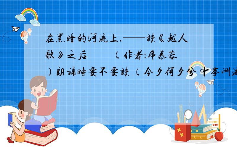 在黑暗的河流上.——读《越人歌》之后 　　（作者：席慕蓉）朗诵时要不要读 （今夕何夕兮 中搴洲流 　　今日何日夕 得与王子同舟）（蒙羞被好兮 不訾羞耻 　　心几烦而不绝兮 得知王