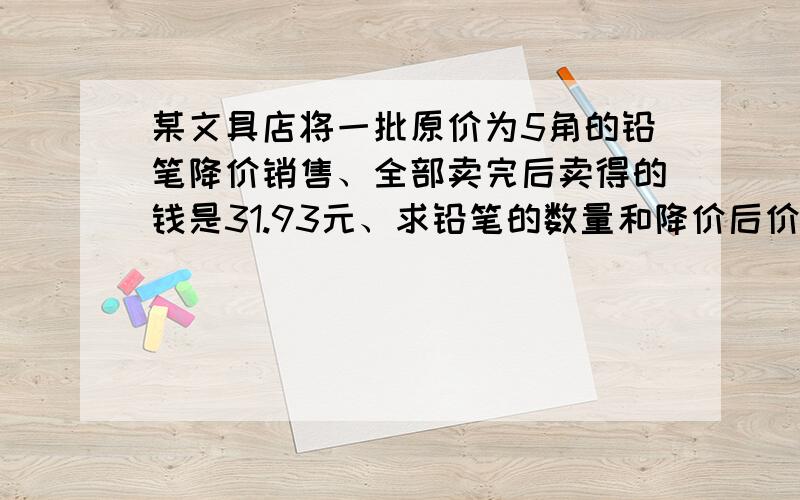 某文具店将一批原价为5角的铅笔降价销售、全部卖完后卖得的钱是31.93元、求铅笔的数量和降价后价格