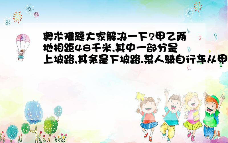 奥术难题大家解决一下?甲乙两地相距48千米,其中一部分是上坡路,其余是下坡路.某人骑自行车从甲地到乙地后沿原路返回.去时用于4小时12分,返回时用于3小时48分.已知自行车的上坡速度是每