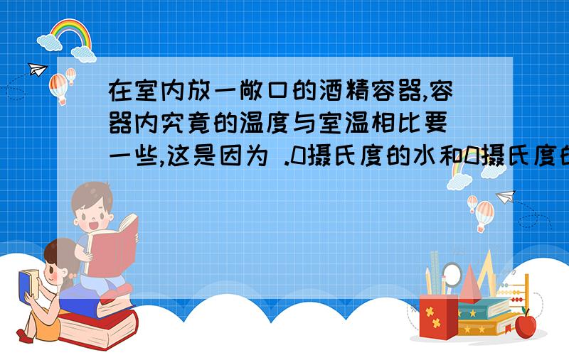 在室内放一敞口的酒精容器,容器内究竟的温度与室温相比要 一些,这是因为 .0摄氏度的水和0摄氏度的冰的冷热程度是 (选