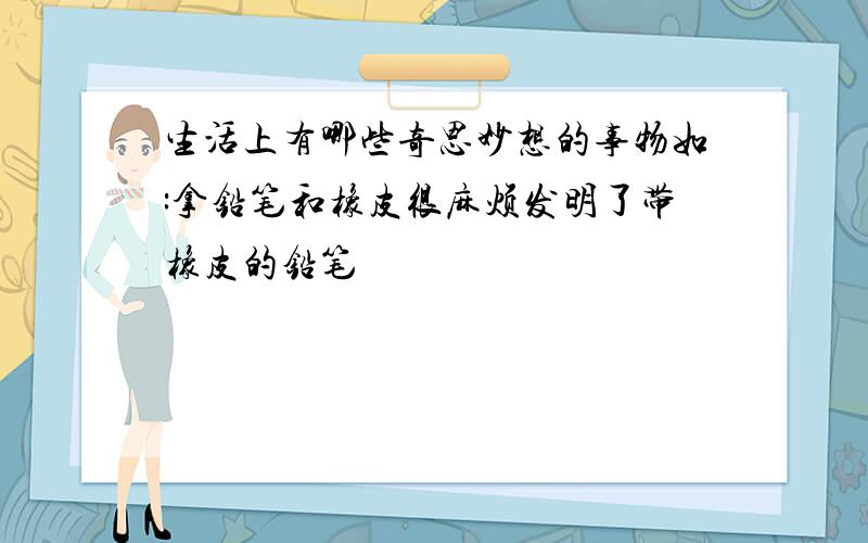 生活上有哪些奇思妙想的事物如:拿铅笔和橡皮很麻烦发明了带橡皮的铅笔